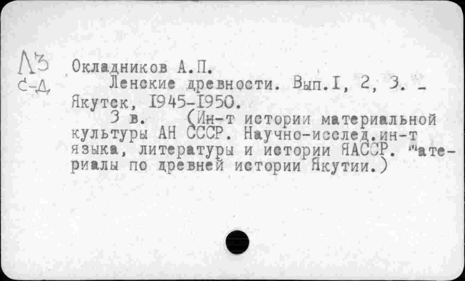 ﻿Окладников А.П.
Ленские древности. Вып.1, 2, 3. _ Якутск, 1945-1950.
3 в. (Ин-т истории материальной культуры АН ùCCP. Научно-исслед.ин-т языка, литературы и истории ЯАССР. шате риалы по древней истории Якутии.)